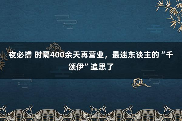 夜必撸 时隔400余天再营业，最迷东谈主的“千颂伊”追思了