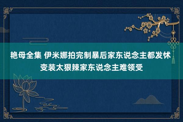 艳母全集 伊米娜拍完制暴后家东说念主都发怵 变装太狠辣家东说念主难领受