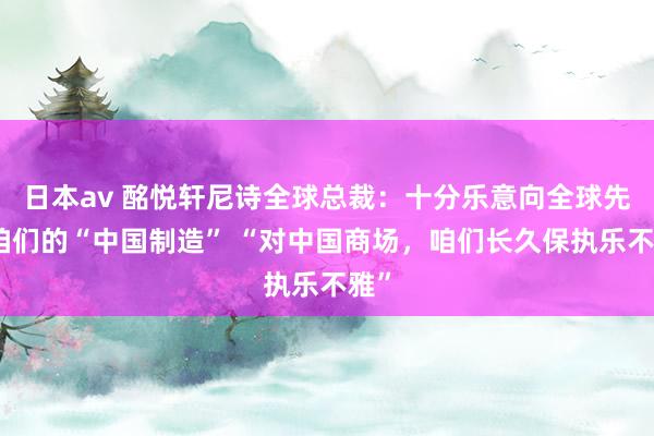 日本av 酩悦轩尼诗全球总裁：十分乐意向全球先容咱们的“中国制造” “对中国商场，咱们长久保执乐不雅”