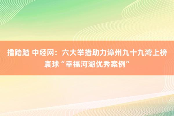 撸踏踏 中经网：六大举措助力漳州九十九湾上榜寰球“幸福河湖优秀案例”