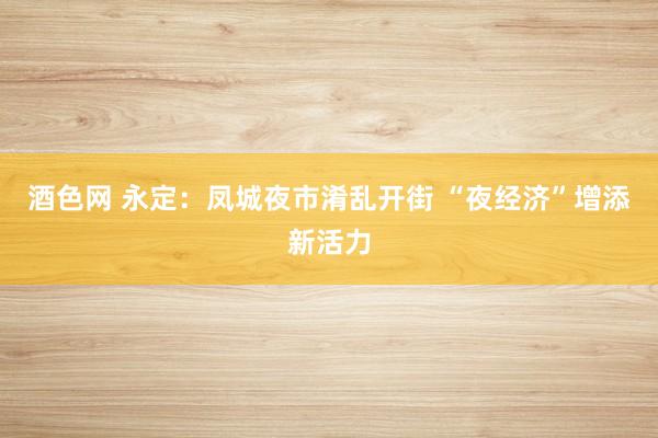 酒色网 永定：凤城夜市淆乱开街 “夜经济”增添新活力