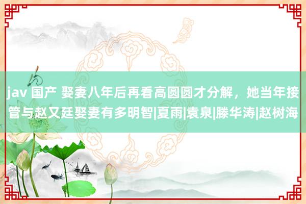 jav 国产 娶妻八年后再看高圆圆才分解，她当年接管与赵又廷娶妻有多明智|夏雨|袁泉|滕华涛|赵树海