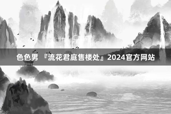 色色男 『流花君庭售楼处』2024官方网站