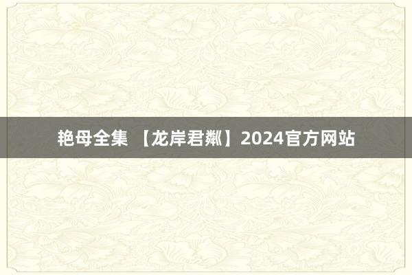 艳母全集 【龙岸君粼】2024官方网站