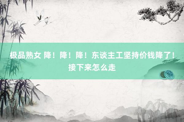 极品熟女 降！降！降！东谈主工坚持价钱降了！接下来怎么走