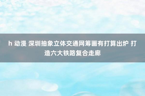 h 动漫 深圳抽象立体交通网筹画有打算出炉 打造六大铁路复合走廊