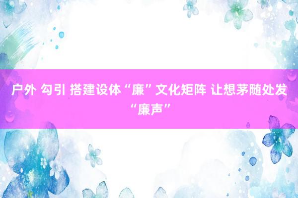 户外 勾引 搭建设体“廉”文化矩阵 让想茅随处发“廉声”