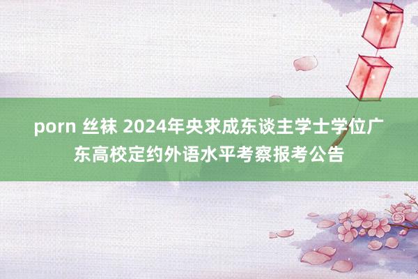 porn 丝袜 2024年央求成东谈主学士学位广东高校定约外语水平考察报考公告