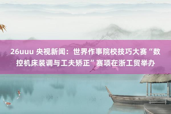26uuu 央视新闻：世界作事院校技巧大赛“数控机床装调与工夫矫正”赛项在浙工贸举办