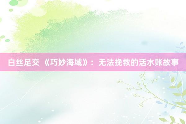 白丝足交 《巧妙海域》：无法挽救的活水账故事