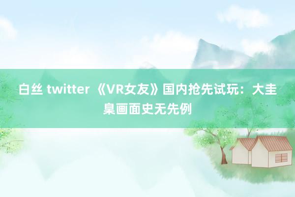 白丝 twitter 《VR女友》国内抢先试玩：大圭臬画面史无先例