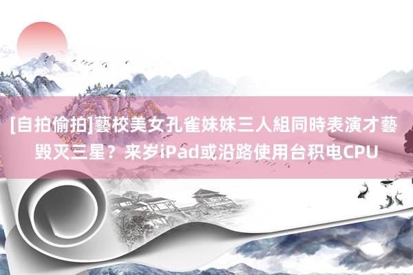 [自拍偷拍]藝校美女孔雀妹妹三人組同時表演才藝 毁灭三星？来岁iPad或沿路使用台积电CPU