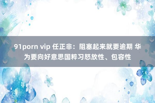 91porn vip 任正非：阻塞起来就要逾期 华为要向好意思国粹习怒放性、包容性