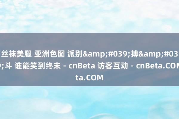 丝袜美腿 亚洲色图 派别'搏'斗 谁能笑到终末 - cnBeta 访客互动 - cnBeta.COM