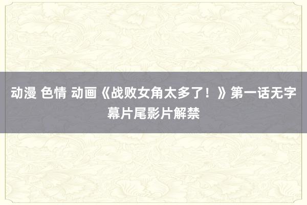动漫 色情 动画《战败女角太多了！》第一话无字幕片尾影片解禁