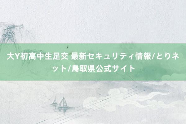 大Y初高中生足交 最新セキュリティ情報/とりネット/鳥取県公式サイト