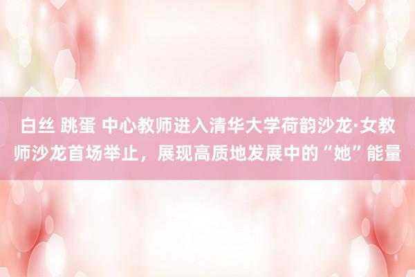 白丝 跳蛋 中心教师进入清华大学荷韵沙龙·女教师沙龙首场举止，展现高质地发展中的“她”能量