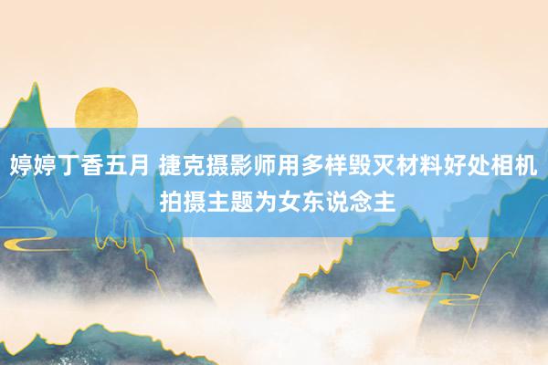 婷婷丁香五月 捷克摄影师用多样毁灭材料好处相机 拍摄主题为女东说念主