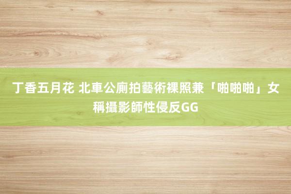 丁香五月花 北車公廁拍藝術裸照兼「啪啪啪」　女稱攝影師性侵反GG
