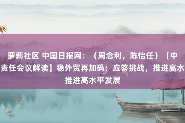 萝莉社区 中国日报网：（周念利，陈怡任）【中央经济责任会议解读】稳外贸再加码：应答挑战，推进高水平发展