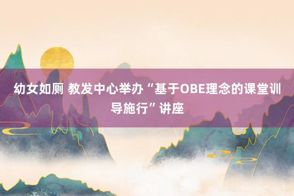 幼女如厕 教发中心举办“基于OBE理念的课堂训导施行”讲座