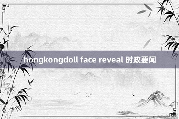 hongkongdoll face reveal 时政要闻