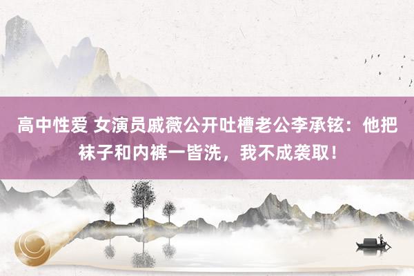 高中性爱 女演员戚薇公开吐槽老公李承铉：他把袜子和内裤一皆洗，我不成袭取！