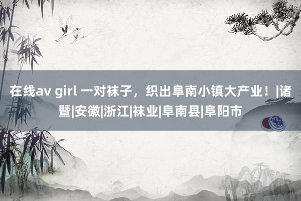 在线av girl 一对袜子，织出阜南小镇大产业！|诸暨|安徽|浙江|袜业|阜南县|阜阳市