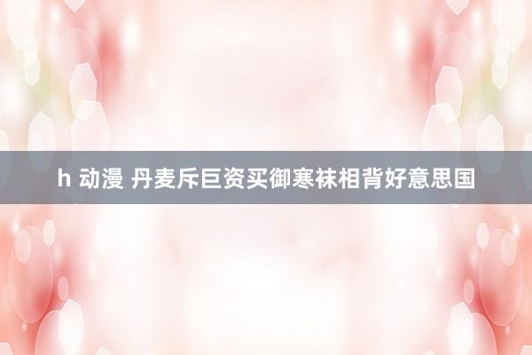 h 动漫 丹麦斥巨资买御寒袜相背好意思国