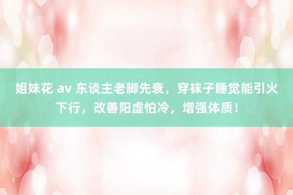 姐妹花 av 东谈主老脚先衰，穿袜子睡觉能引火下行，改善阳虚怕冷，增强体质！