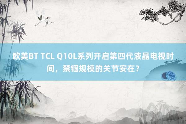 欧美BT TCL Q10L系列开启第四代液晶电视时间，禁锢规模的关节安在？
