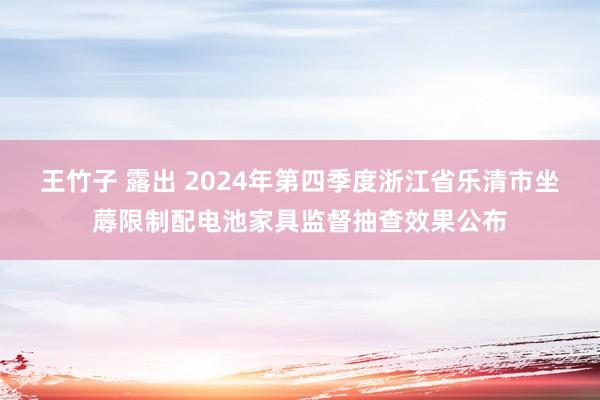 王竹子 露出 2024年第四季度浙江省乐清市坐蓐限制配电池家具监督抽查效果公布