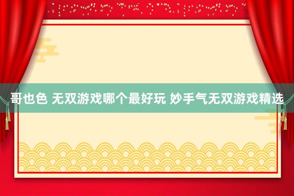 哥也色 无双游戏哪个最好玩 妙手气无双游戏精选