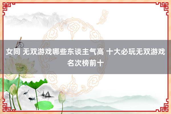 女同 无双游戏哪些东谈主气高 十大必玩无双游戏名次榜前十