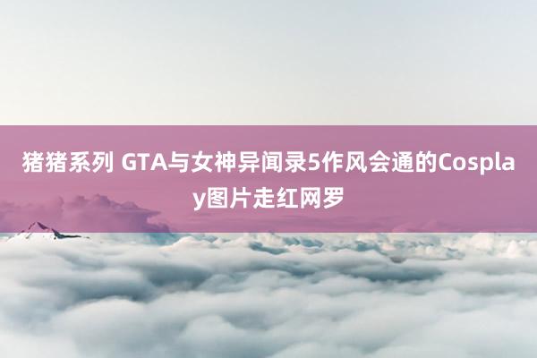猪猪系列 GTA与女神异闻录5作风会通的Cosplay图片走红网罗