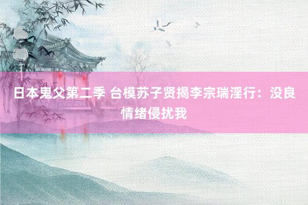 日本鬼父第二季 台模苏子贤揭李宗瑞淫行：没良情绪侵扰我