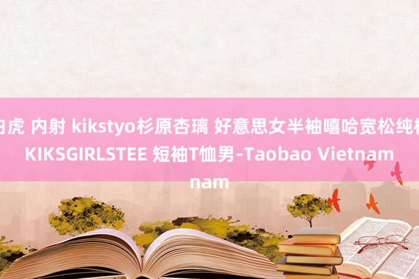 白虎 内射 kikstyo杉原杏璃 好意思女半袖嘻哈宽松纯棉KIKSGIRLSTEE 短袖T恤男-Taobao Vietnam