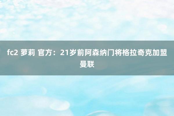 fc2 萝莉 官方：21岁前阿森纳门将格拉奇克加盟曼联