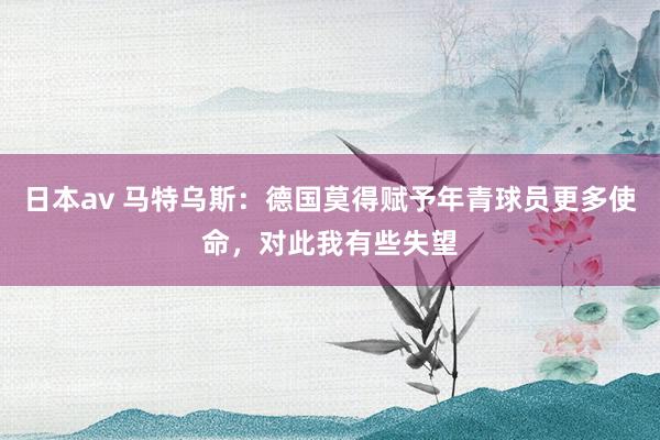日本av 马特乌斯：德国莫得赋予年青球员更多使命，对此我有些失望
