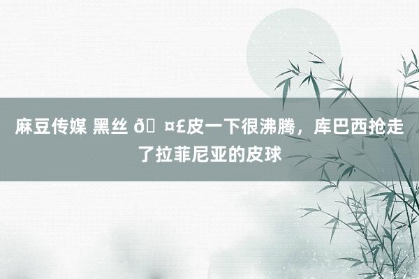 麻豆传媒 黑丝 🤣皮一下很沸腾，库巴西抢走了拉菲尼亚的皮球