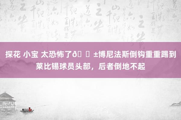 探花 小宝 太恐怖了😱博尼法斯倒钩重重踢到莱比锡球员头部，后者倒地不起