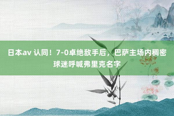 日本av 认同！7-0卓绝敌手后，巴萨主场内稠密球迷呼喊弗里克名字