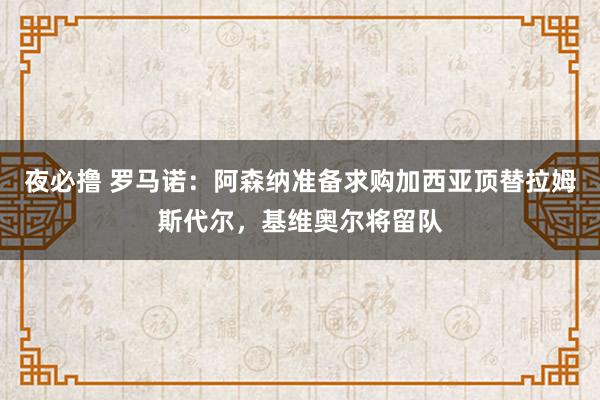 夜必撸 罗马诺：阿森纳准备求购加西亚顶替拉姆斯代尔，基维奥尔将留队