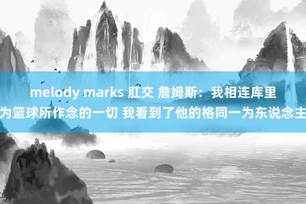 melody marks 肛交 詹姆斯：我相连库里为篮球所作念的一切 我看到了他的格同一为东说念主