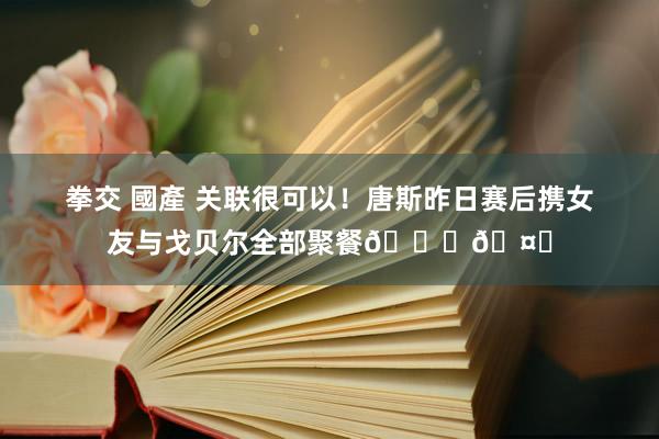 拳交 國產 关联很可以！唐斯昨日赛后携女友与戈贝尔全部聚餐🙌🤝