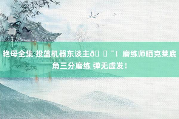 艳母全集 投篮机器东谈主🎯！磨练师晒克莱底角三分磨练 弹无虚发！