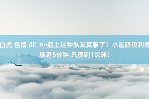 白虎 色情 🤬遇上这种队友真服了！小崔跟贝利同场近5分钟 只摸到1次球！