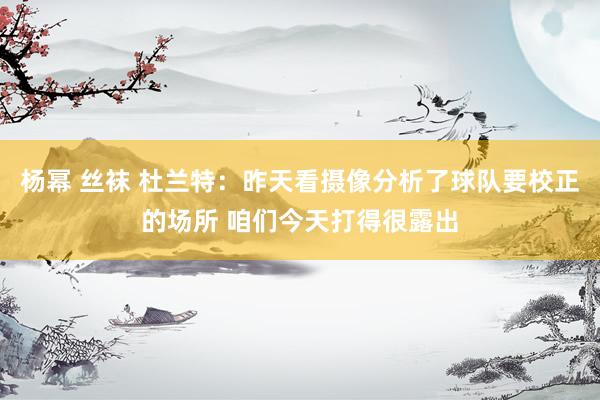 杨幂 丝袜 杜兰特：昨天看摄像分析了球队要校正的场所 咱们今天打得很露出