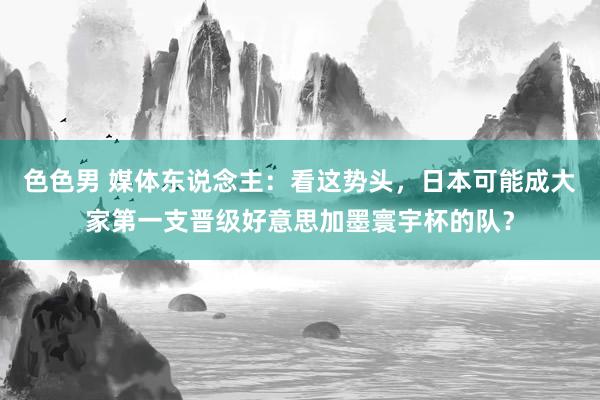 色色男 媒体东说念主：看这势头，日本可能成大家第一支晋级好意思加墨寰宇杯的队？