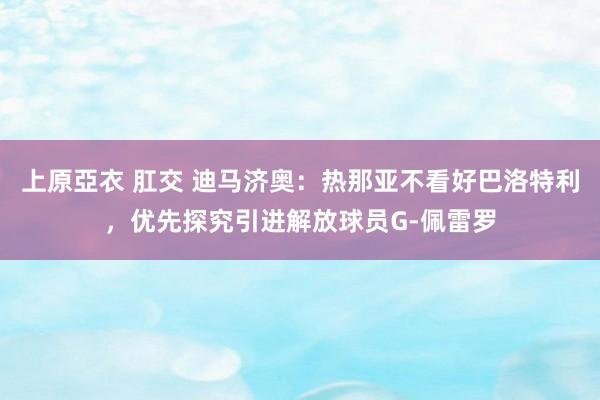 上原亞衣 肛交 迪马济奥：热那亚不看好巴洛特利，优先探究引进解放球员G-佩雷罗